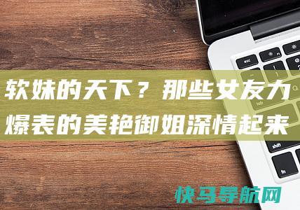 软妹的天下？那些女友力爆表的美艳御姐深情起来